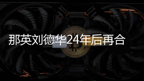 密牵 亲那英4年刘德华2后再合作手对视