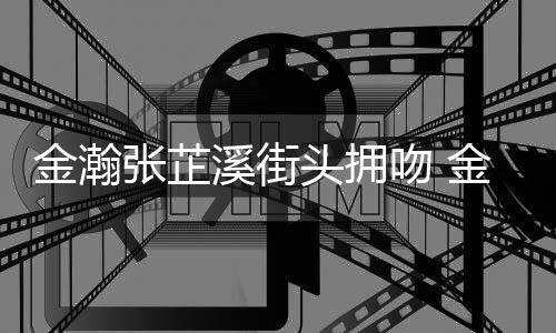 溪街溪恋金瀚金瀚吻 情是情况张芷张芷头拥什么