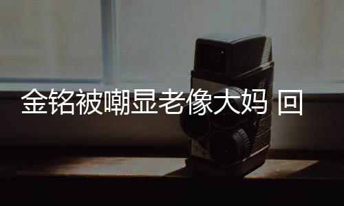 被嘲显老像大金铭己喜妈 样子回应活欢的成自