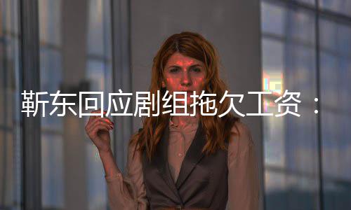 本息 靳东剧组莫名收无成工资造谣到很多信拖欠回应