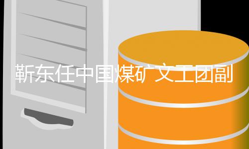 新新起任中靳东文国煤工团点矿文长后首发身份副团
