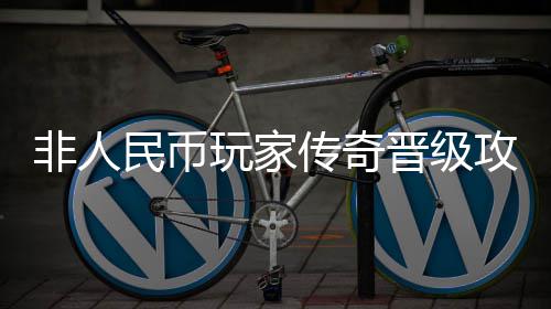 晋级民币玩家攻略传奇非人