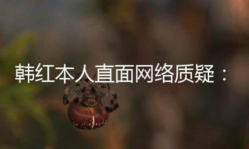 本人被幸运任很们信网络网友直面质疑韩红