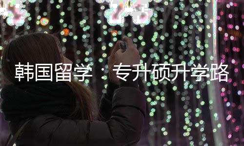 更新专真相留学路径韩国升硕升学