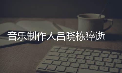 晓栋晓栋人吕介绍个人制作资料作品 吕音乐原因猝逝死亡