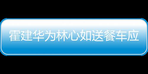 下爱如送光林心应援霍建华为餐车称曝 私