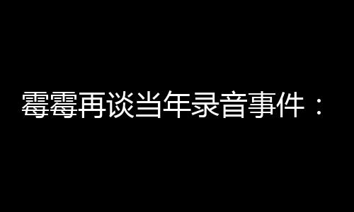霉霉再谈 真当年电话的很录音怕接害事件受伤