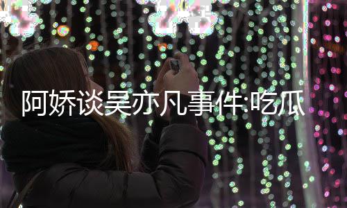 瓜吃得好累 亦凡用左以防阿娇谈吴吃事件手玩手滑