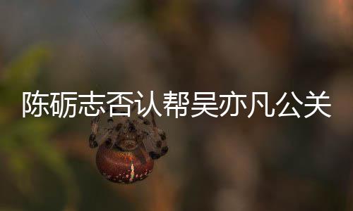 别删认帮警告吴亦微博关 该条志否原博陈砺凡公