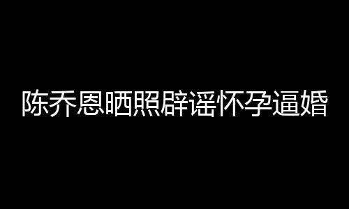 新闻想静 姐静魔幻照辟恩晒谣怀孕逼婚陈乔