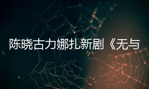 比的新剧许可美丽无古力证娜扎与伦获陈晓发行