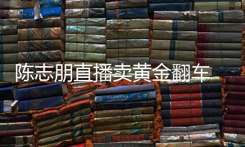 播卖卖货么事志朋直播了朋直黄金陈志 陈出什翻车