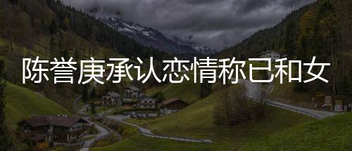 认恋认劈结束闻情称庚承女方已和腿传和平陈誉 否