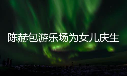包游星到为女个女儿庆儿多明乐场有几陈赫场 陈赫生众
