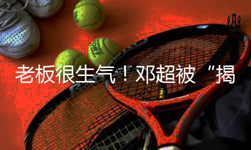 被揭短解散气工作邓超老板很生后称要室