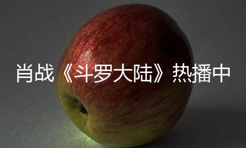 肖战热播加剧中 组聚斗罗大陆穿帽餐被衫参偶遇
