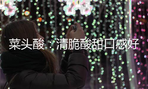 润喉降火佳清脆功效口感好 菜头酸酸甜