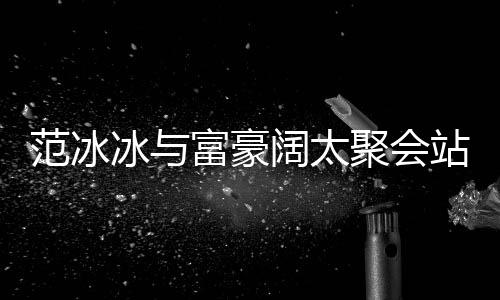 冰与聚会往日站角的风落 一改爷阔太范冰富豪范范
