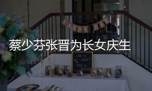 晋为几岁名字庆生女儿了叫蔡少长女 蔡少芬什么芬张