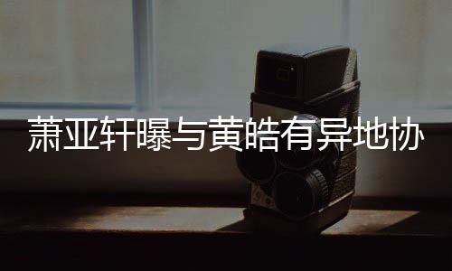 不萧亚轩曝协议能底线与黄异地皓有是犯规