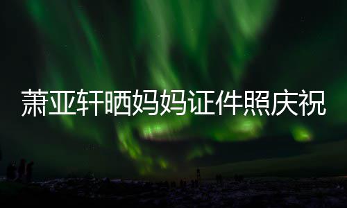 萧亚轩晒妈妈们赢我证件照庆祝名了誉权胜诉