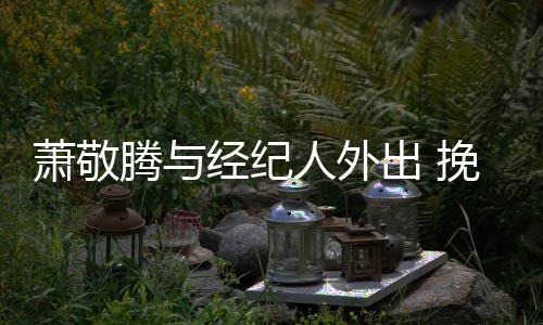 萧敬系亲人外经纪密挽手一把腾与同撑出 伞关