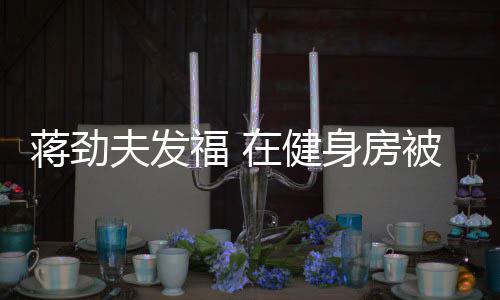 被众热情蒋劲在健搭讪辣妹身房夫发福