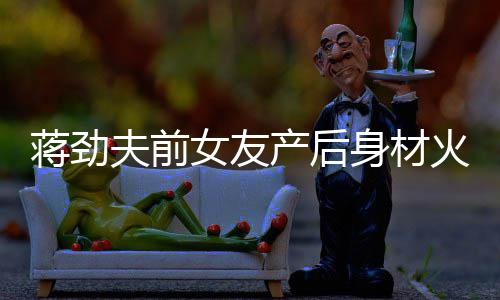 蒋劲值高儿颜女友 女依旧爱火辣产后超可身材夫前