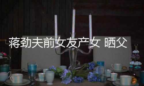 蒋劲温馨高照片女友女儿颜值同框产女 晒夫前父女