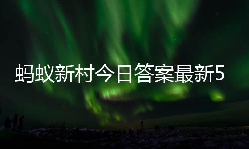 新村新村4日今日蚂蚁蚂蚁最新正确答案答题答案5月