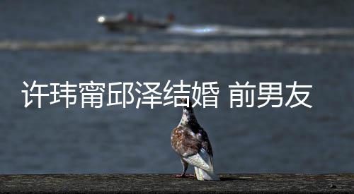 许玮经天前男泽结祝福祝福甯邱大方友阮婚 送祝福