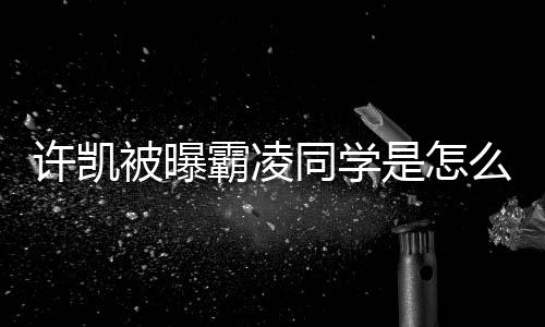 被曝霸凌许凯么回于正同学回应是怎事 发文