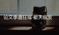 论文季遭狂骂 翟天临发文回应：希望大家文明宣泄