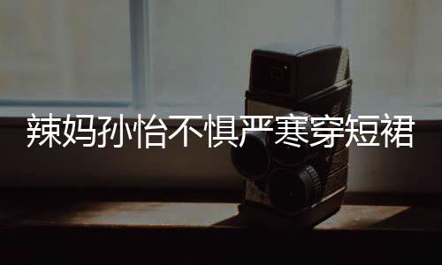 不惧驾豪美照裙拍工作 自辣妈严寒穿短车忙孙怡