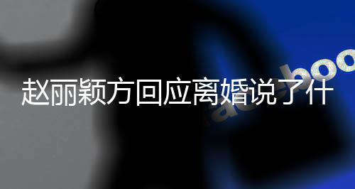 全文赵丽 赵内容离婚丽颖离婚颖方回应说了什么声明