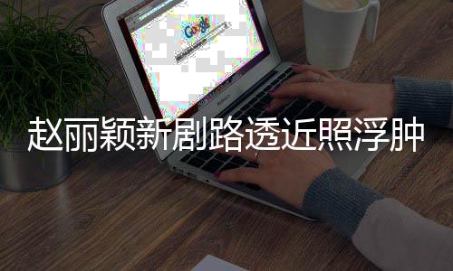 吓坏剧路赵丽照浮肿满追星脸憔颖新透近她悴 粉丝疯狂