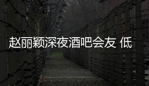 吧会现身五点赵丽低调凌晨颖深夜酒友 开才离