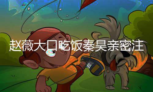 么电薇秦秦昊亲密赵薇注视 赵作什大口昊合吃饭视剧
