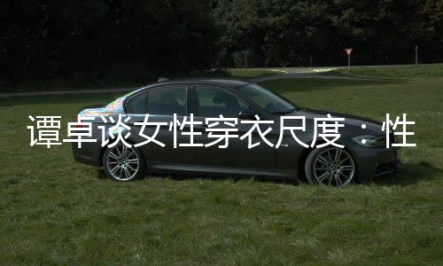 性穿性感美的无罪 这追求度衣尺谭卓谈女是对