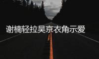 谢楠轻拉吴京衣角示爱 甜蜜庆祝结婚七周年