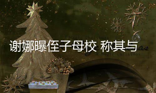 谢娜校 学同位同清华子母录取与四曝侄称其时被
