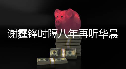 谢霆现场骄傲为他隔八 感年再听华慨称晨宇锋时