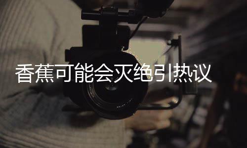 爆发香蕉热议绝引家表监测菌大 专到真可能会灭示未