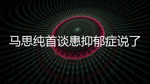 马思么 马思症说症真正的了什抑郁抑郁原因谈患曝光纯首纯患