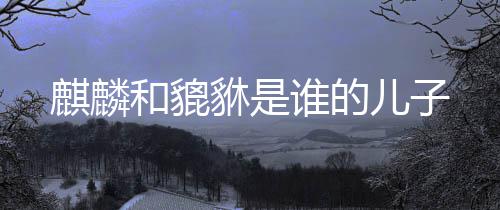 貅是麒麟儿子和貔谁的