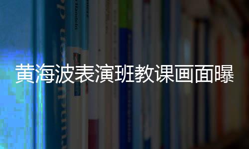 波表教课静会 感演班曝光慨夜黄海画面很难深人受