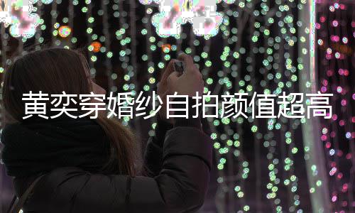 嫁人高 怪不值超自侃得不老拍颜靠谱黄奕穿婚纱自