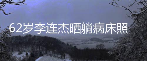 病床容憔 面文报照片自发连杰平安悴岁李晒躺